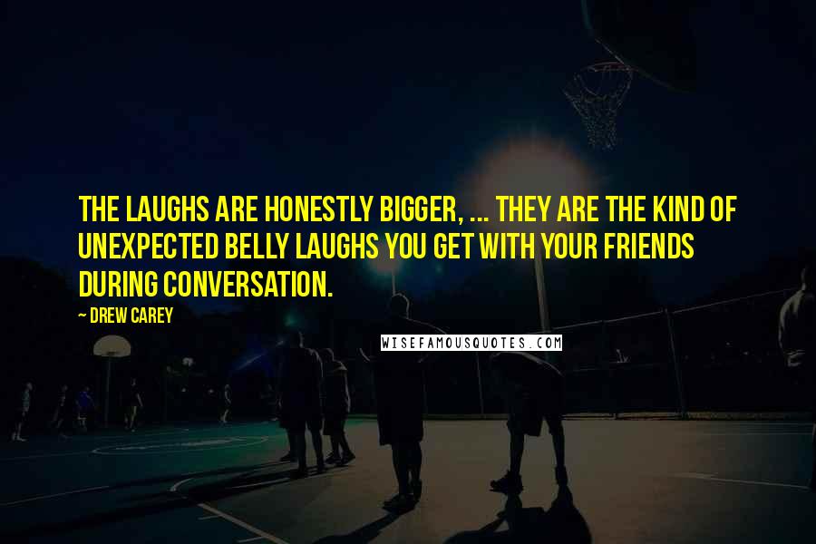 Drew Carey Quotes: The laughs are honestly bigger, ... They are the kind of unexpected belly laughs you get with your friends during conversation.