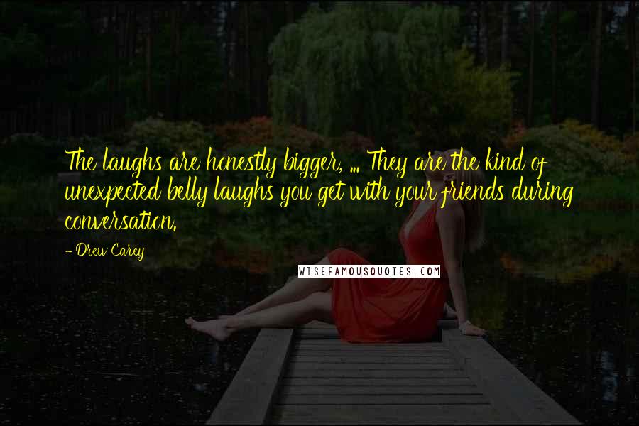 Drew Carey Quotes: The laughs are honestly bigger, ... They are the kind of unexpected belly laughs you get with your friends during conversation.