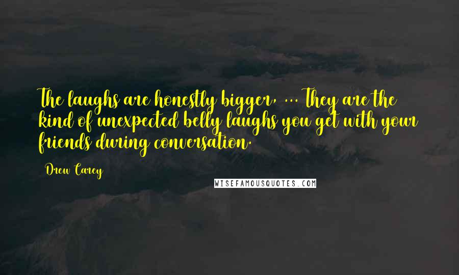 Drew Carey Quotes: The laughs are honestly bigger, ... They are the kind of unexpected belly laughs you get with your friends during conversation.