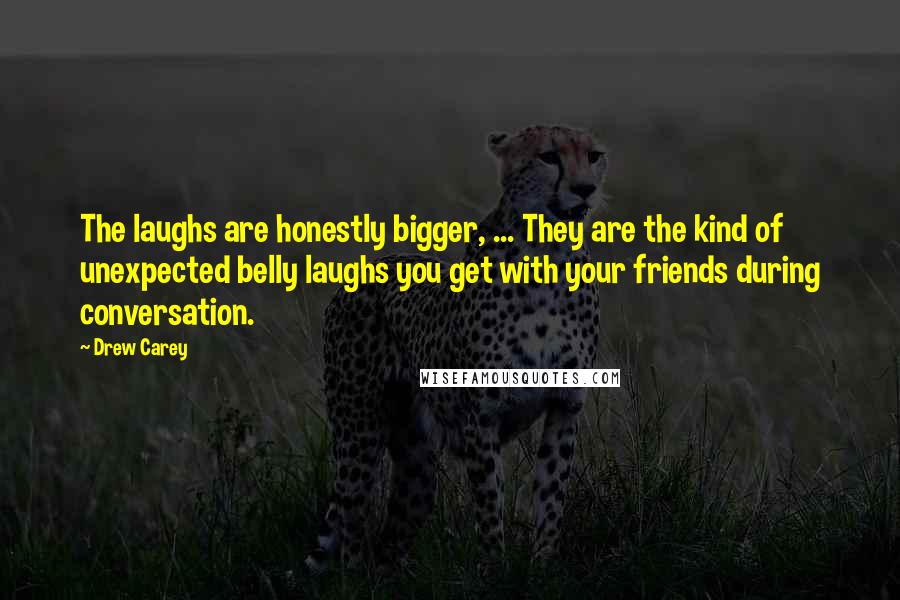 Drew Carey Quotes: The laughs are honestly bigger, ... They are the kind of unexpected belly laughs you get with your friends during conversation.