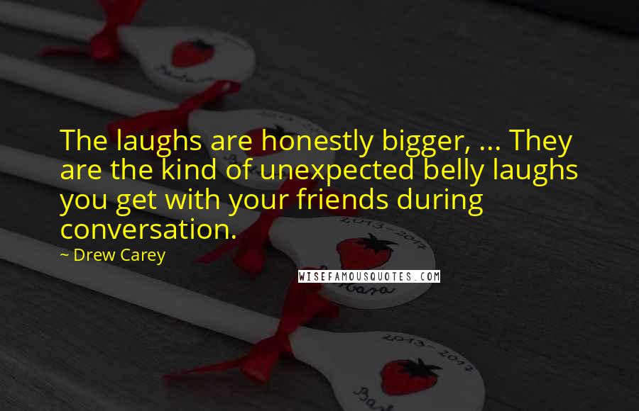 Drew Carey Quotes: The laughs are honestly bigger, ... They are the kind of unexpected belly laughs you get with your friends during conversation.