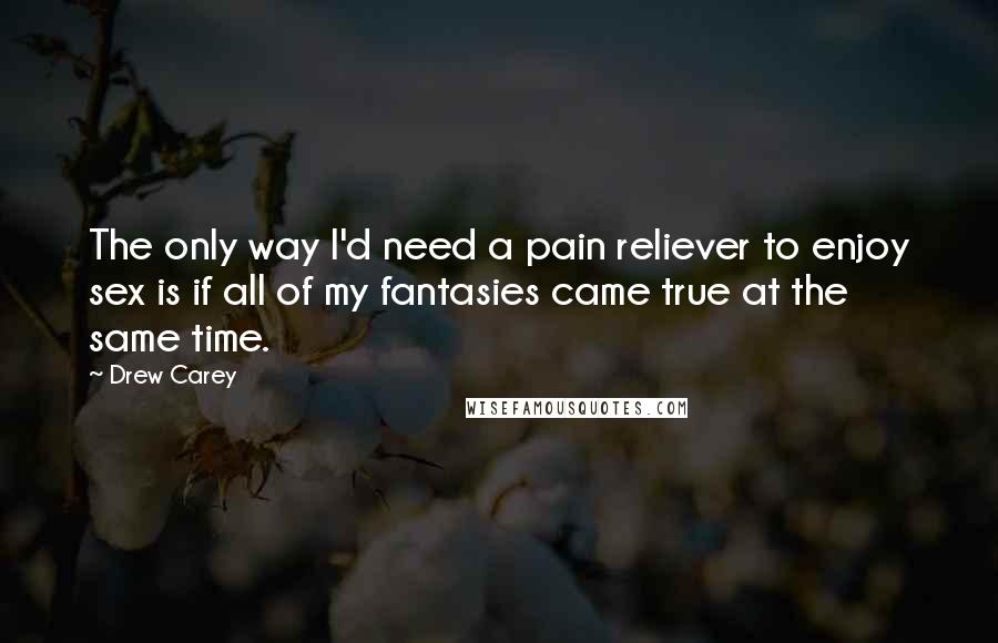 Drew Carey Quotes: The only way I'd need a pain reliever to enjoy sex is if all of my fantasies came true at the same time.