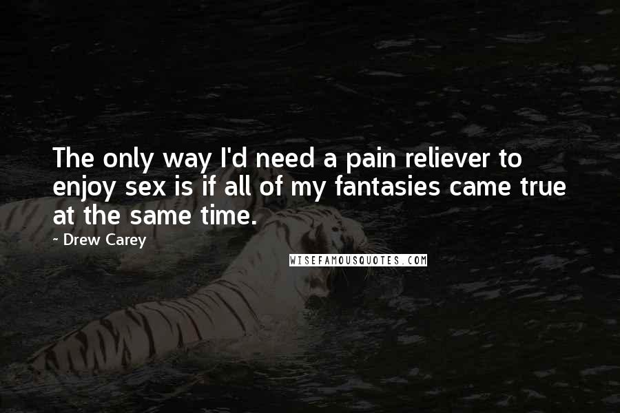 Drew Carey Quotes: The only way I'd need a pain reliever to enjoy sex is if all of my fantasies came true at the same time.