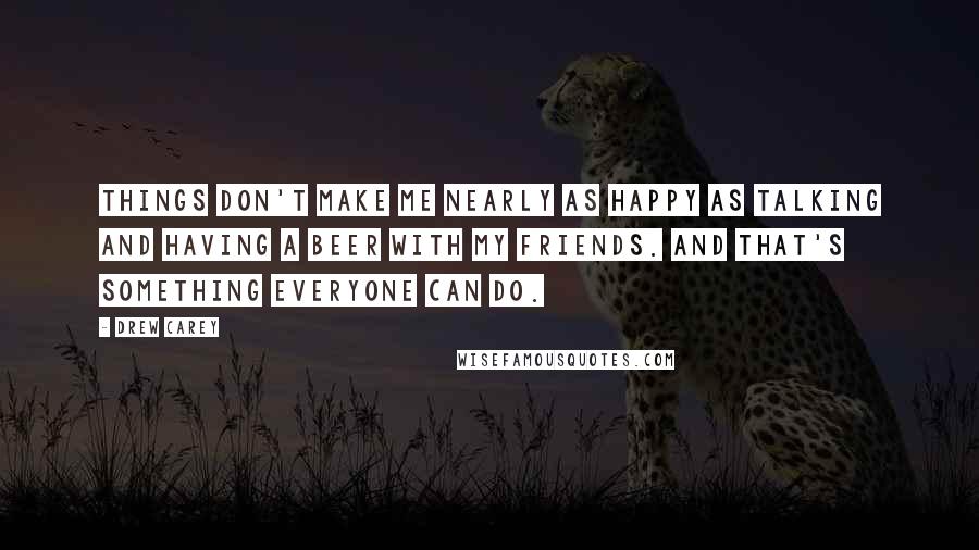 Drew Carey Quotes: Things don't make me nearly as happy as talking and having a beer with my friends. And that's something everyone can do.