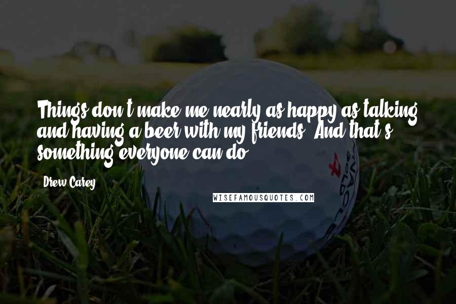 Drew Carey Quotes: Things don't make me nearly as happy as talking and having a beer with my friends. And that's something everyone can do.