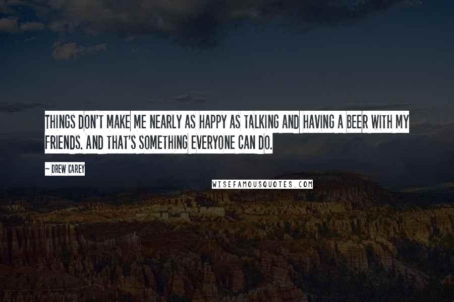 Drew Carey Quotes: Things don't make me nearly as happy as talking and having a beer with my friends. And that's something everyone can do.