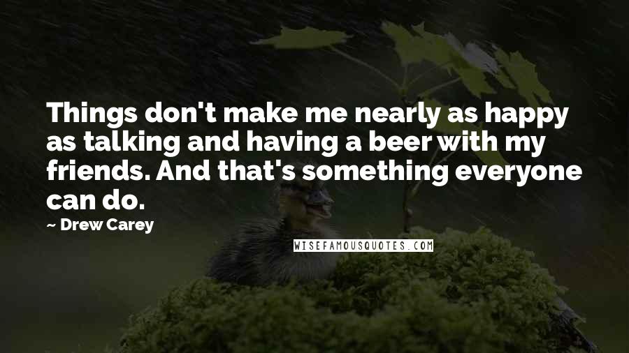 Drew Carey Quotes: Things don't make me nearly as happy as talking and having a beer with my friends. And that's something everyone can do.