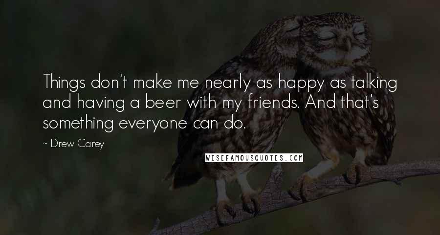 Drew Carey Quotes: Things don't make me nearly as happy as talking and having a beer with my friends. And that's something everyone can do.