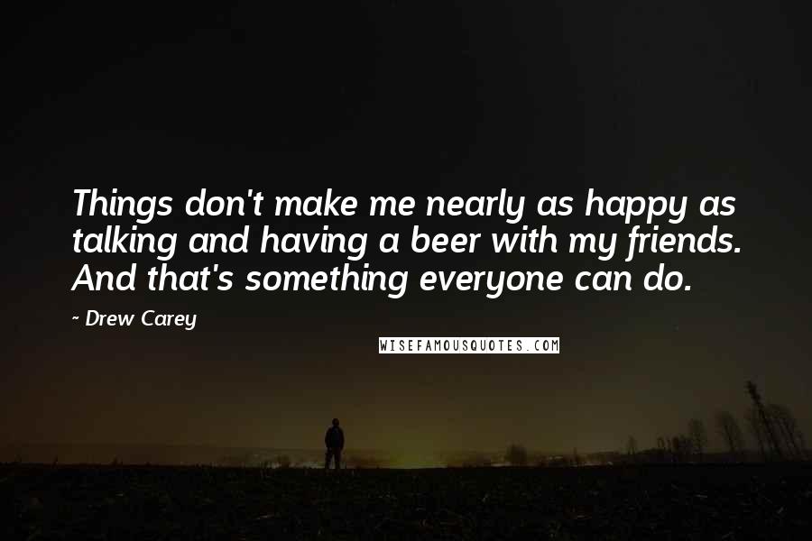 Drew Carey Quotes: Things don't make me nearly as happy as talking and having a beer with my friends. And that's something everyone can do.