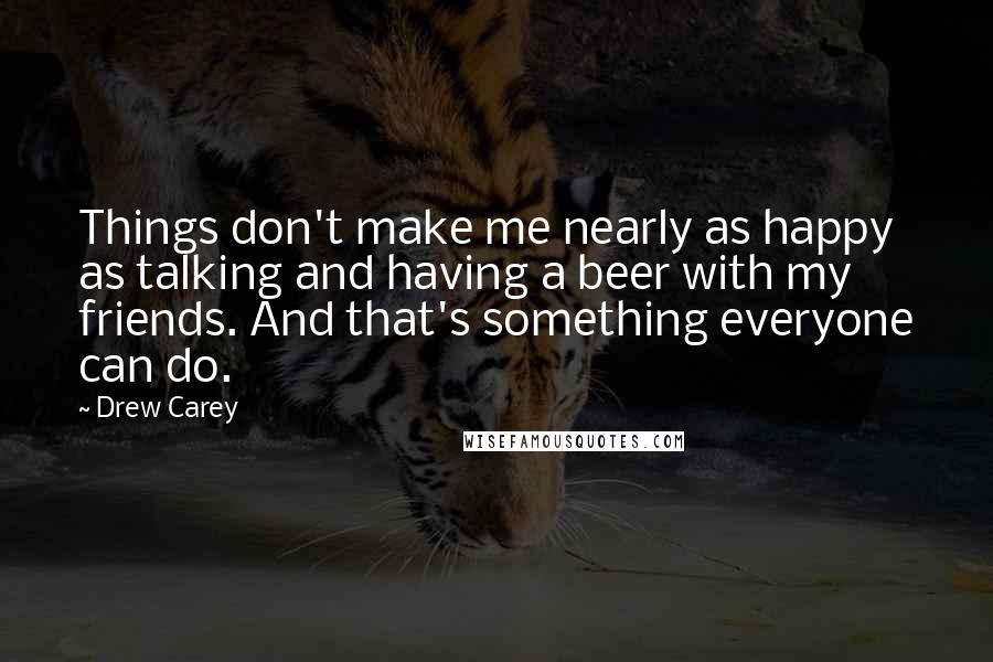 Drew Carey Quotes: Things don't make me nearly as happy as talking and having a beer with my friends. And that's something everyone can do.