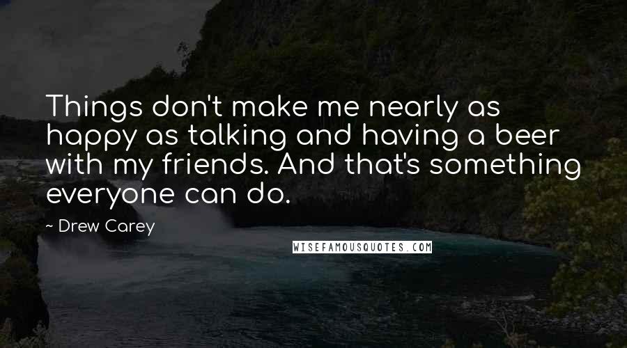 Drew Carey Quotes: Things don't make me nearly as happy as talking and having a beer with my friends. And that's something everyone can do.