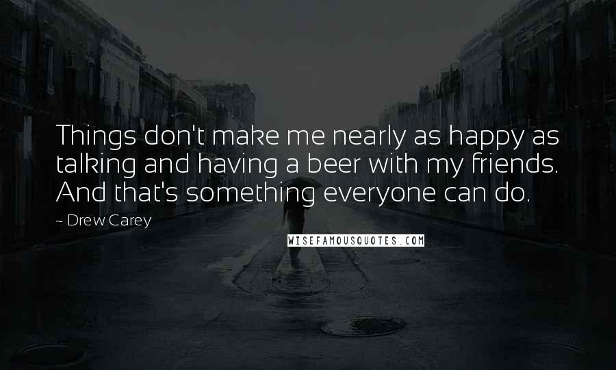 Drew Carey Quotes: Things don't make me nearly as happy as talking and having a beer with my friends. And that's something everyone can do.