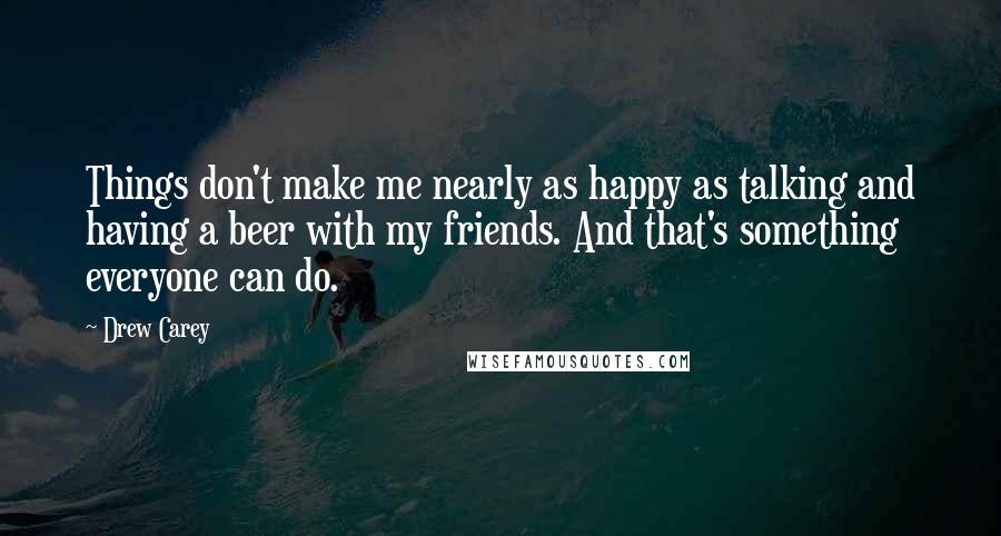 Drew Carey Quotes: Things don't make me nearly as happy as talking and having a beer with my friends. And that's something everyone can do.