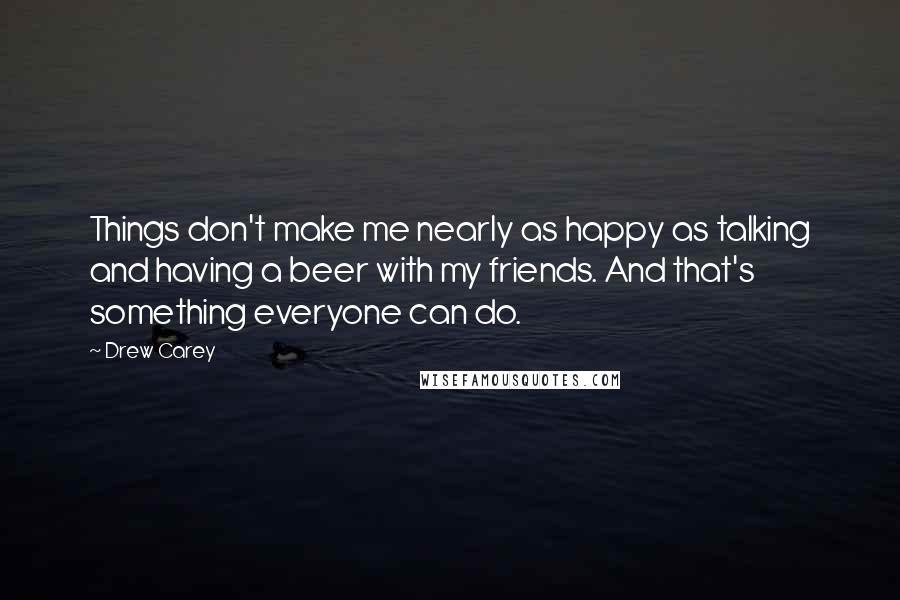 Drew Carey Quotes: Things don't make me nearly as happy as talking and having a beer with my friends. And that's something everyone can do.