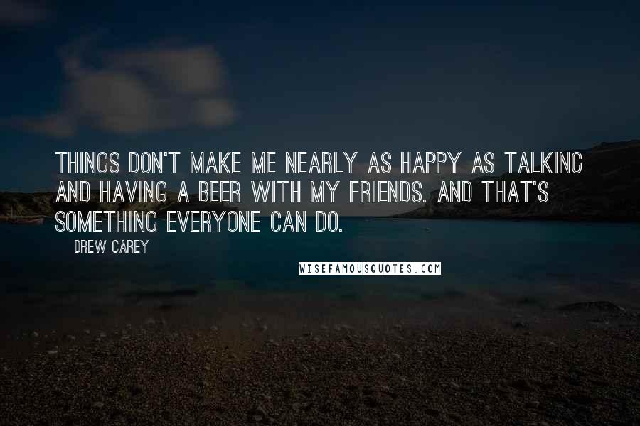 Drew Carey Quotes: Things don't make me nearly as happy as talking and having a beer with my friends. And that's something everyone can do.