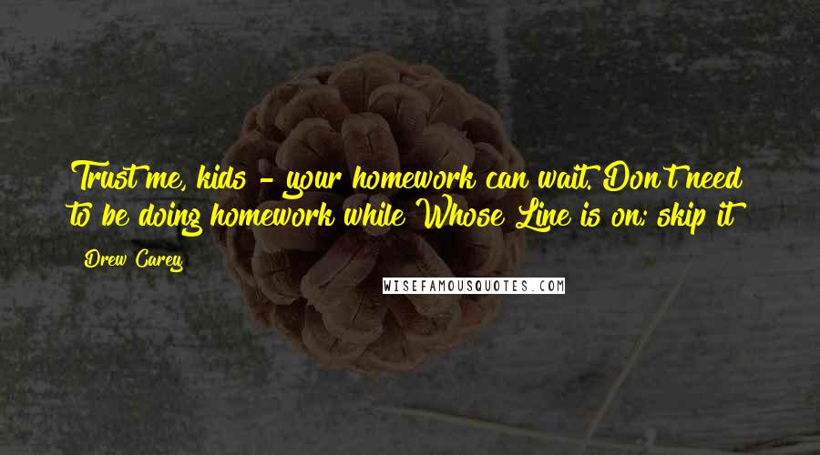 Drew Carey Quotes: Trust me, kids - your homework can wait. Don't need to be doing homework while Whose Line is on; skip it!