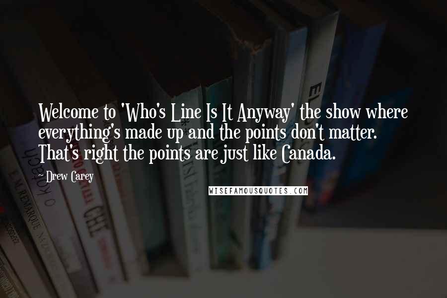Drew Carey Quotes: Welcome to 'Who's Line Is It Anyway' the show where everything's made up and the points don't matter. That's right the points are just like Canada.