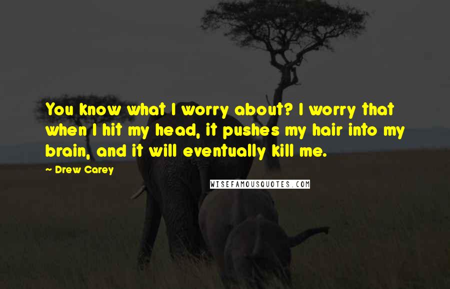 Drew Carey Quotes: You know what I worry about? I worry that when I hit my head, it pushes my hair into my brain, and it will eventually kill me.