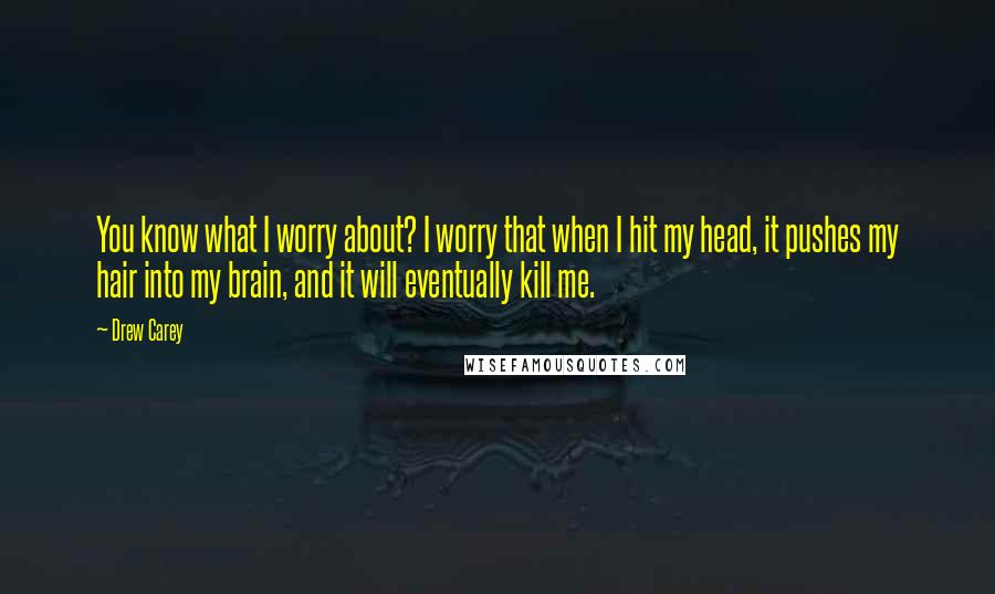 Drew Carey Quotes: You know what I worry about? I worry that when I hit my head, it pushes my hair into my brain, and it will eventually kill me.