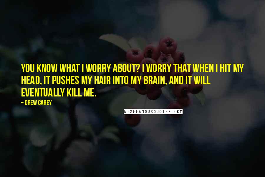 Drew Carey Quotes: You know what I worry about? I worry that when I hit my head, it pushes my hair into my brain, and it will eventually kill me.