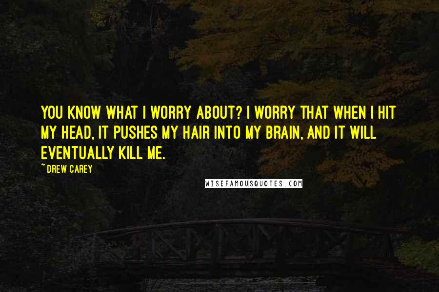 Drew Carey Quotes: You know what I worry about? I worry that when I hit my head, it pushes my hair into my brain, and it will eventually kill me.