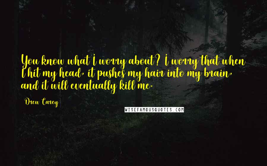 Drew Carey Quotes: You know what I worry about? I worry that when I hit my head, it pushes my hair into my brain, and it will eventually kill me.