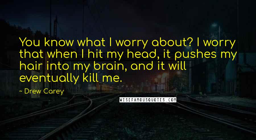 Drew Carey Quotes: You know what I worry about? I worry that when I hit my head, it pushes my hair into my brain, and it will eventually kill me.