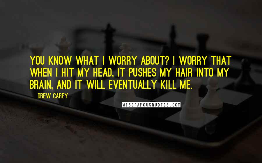 Drew Carey Quotes: You know what I worry about? I worry that when I hit my head, it pushes my hair into my brain, and it will eventually kill me.