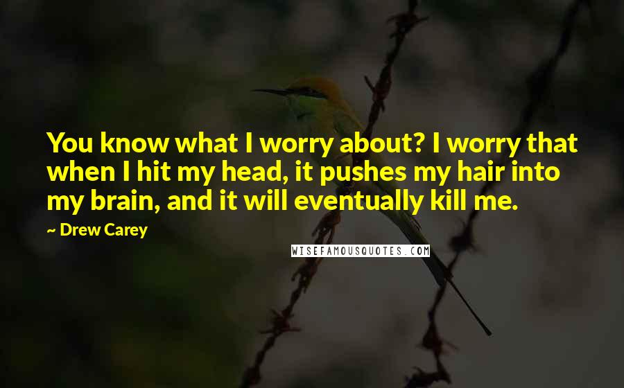 Drew Carey Quotes: You know what I worry about? I worry that when I hit my head, it pushes my hair into my brain, and it will eventually kill me.