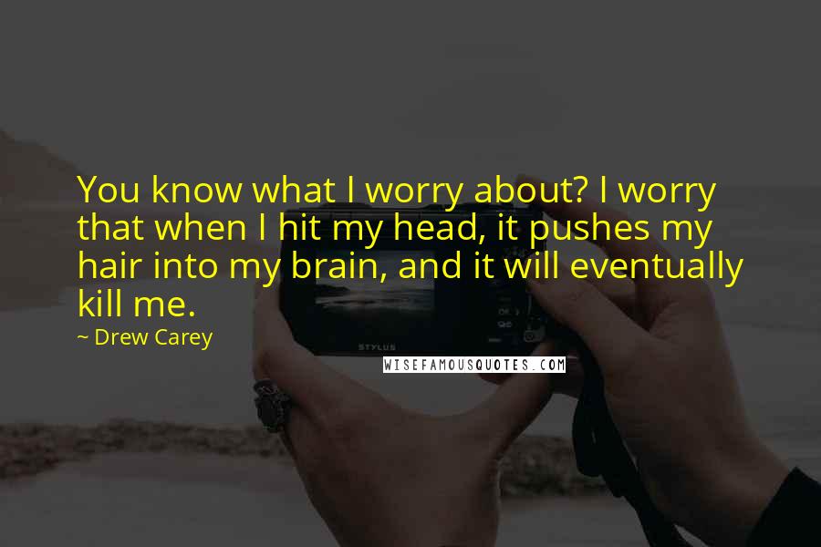 Drew Carey Quotes: You know what I worry about? I worry that when I hit my head, it pushes my hair into my brain, and it will eventually kill me.