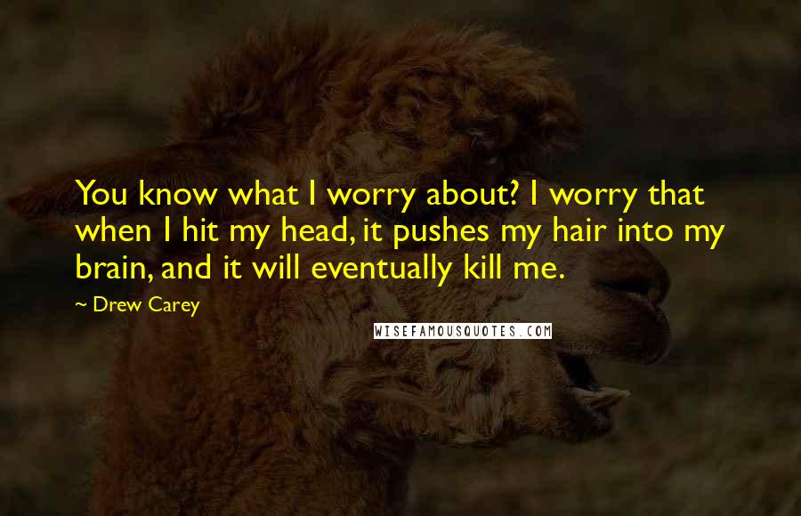Drew Carey Quotes: You know what I worry about? I worry that when I hit my head, it pushes my hair into my brain, and it will eventually kill me.