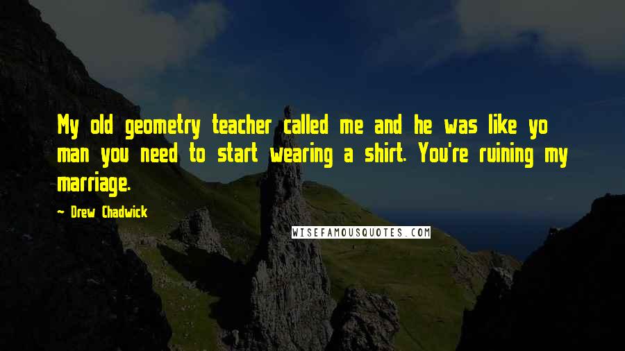 Drew Chadwick Quotes: My old geometry teacher called me and he was like yo man you need to start wearing a shirt. You're ruining my marriage.