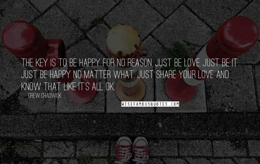 Drew Chadwick Quotes: The key is to be happy for no reason. Just be love. Just be it. Just be happy no matter what. Just share your love and know that like it's all ok.