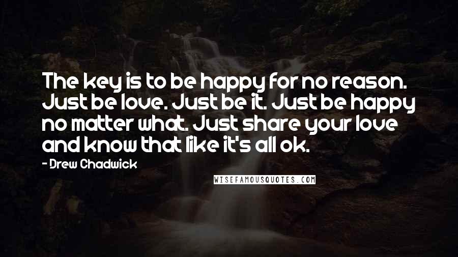 Drew Chadwick Quotes: The key is to be happy for no reason. Just be love. Just be it. Just be happy no matter what. Just share your love and know that like it's all ok.