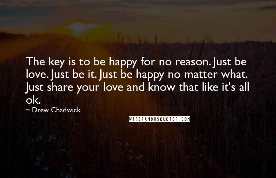 Drew Chadwick Quotes: The key is to be happy for no reason. Just be love. Just be it. Just be happy no matter what. Just share your love and know that like it's all ok.