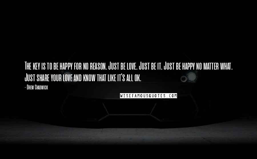 Drew Chadwick Quotes: The key is to be happy for no reason. Just be love. Just be it. Just be happy no matter what. Just share your love and know that like it's all ok.
