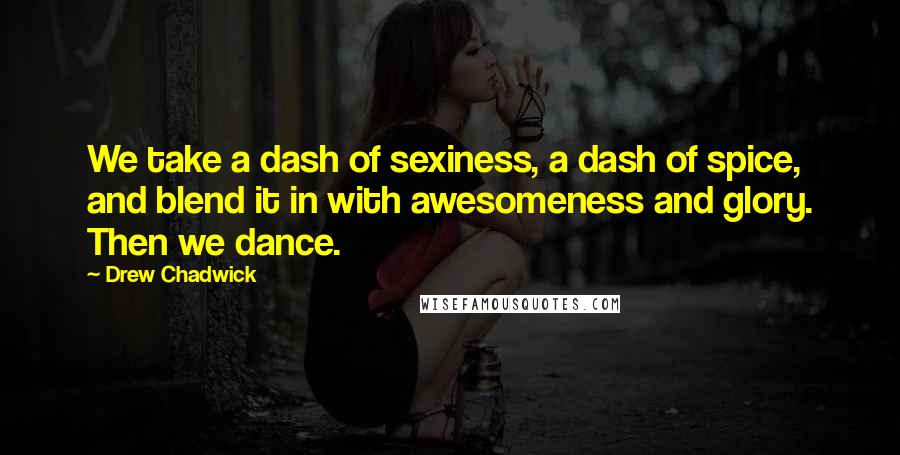 Drew Chadwick Quotes: We take a dash of sexiness, a dash of spice, and blend it in with awesomeness and glory. Then we dance.