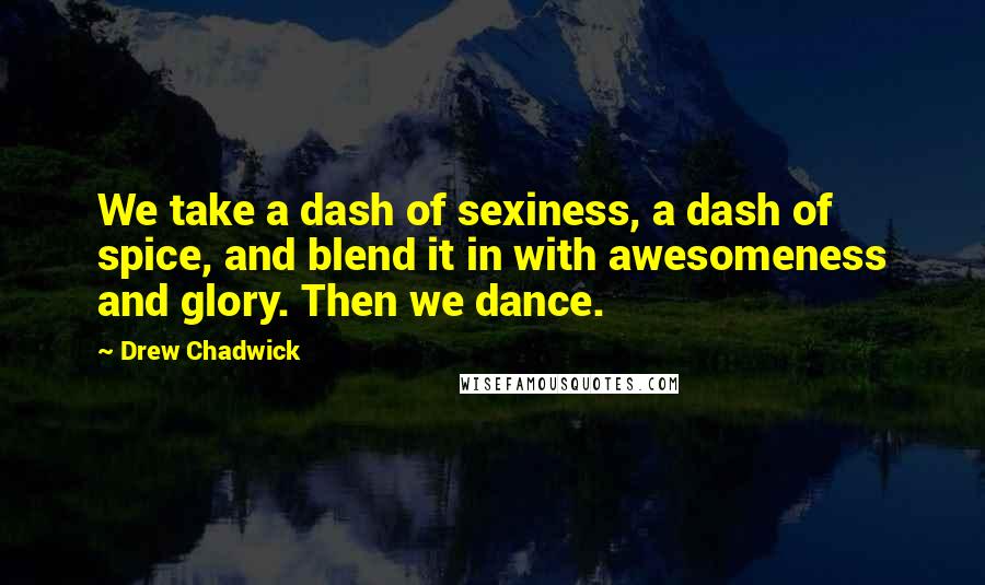 Drew Chadwick Quotes: We take a dash of sexiness, a dash of spice, and blend it in with awesomeness and glory. Then we dance.