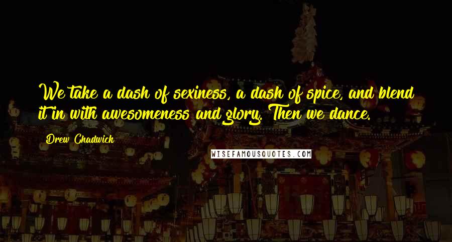 Drew Chadwick Quotes: We take a dash of sexiness, a dash of spice, and blend it in with awesomeness and glory. Then we dance.