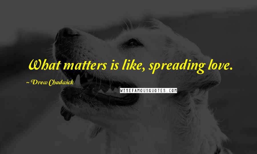 Drew Chadwick Quotes: What matters is like, spreading love.