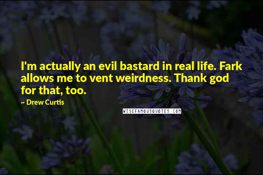 Drew Curtis Quotes: I'm actually an evil bastard in real life. Fark allows me to vent weirdness. Thank god for that, too.