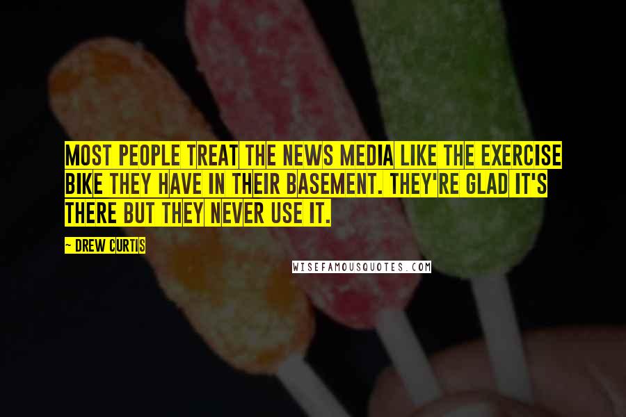 Drew Curtis Quotes: Most people treat the news media like the exercise bike they have in their basement. They're glad it's there but they never use it.