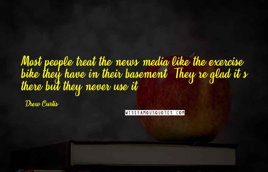 Drew Curtis Quotes: Most people treat the news media like the exercise bike they have in their basement. They're glad it's there but they never use it.