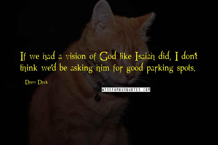 Drew Dyck Quotes: If we had a vision of God like Isaiah did, I don't think we'd be asking him for good parking spots.
