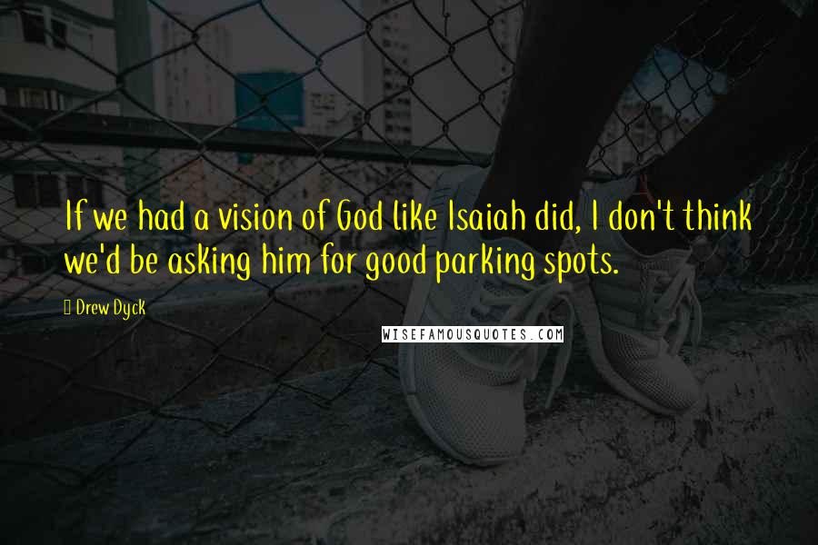 Drew Dyck Quotes: If we had a vision of God like Isaiah did, I don't think we'd be asking him for good parking spots.