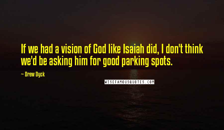 Drew Dyck Quotes: If we had a vision of God like Isaiah did, I don't think we'd be asking him for good parking spots.