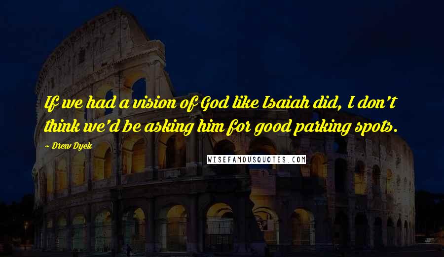 Drew Dyck Quotes: If we had a vision of God like Isaiah did, I don't think we'd be asking him for good parking spots.