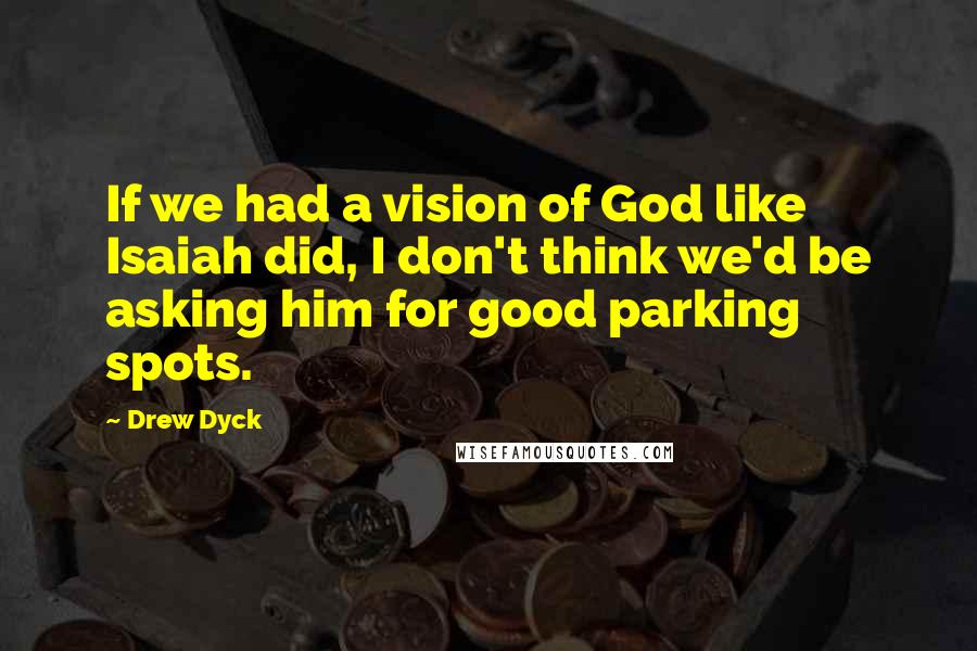 Drew Dyck Quotes: If we had a vision of God like Isaiah did, I don't think we'd be asking him for good parking spots.