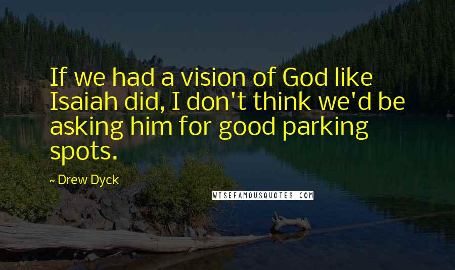 Drew Dyck Quotes: If we had a vision of God like Isaiah did, I don't think we'd be asking him for good parking spots.