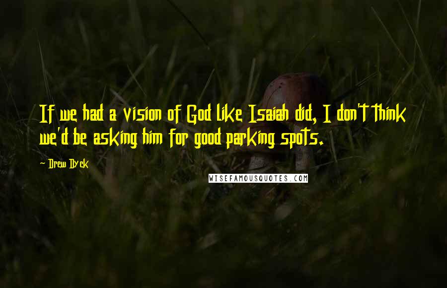 Drew Dyck Quotes: If we had a vision of God like Isaiah did, I don't think we'd be asking him for good parking spots.